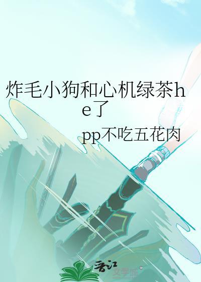 炸毛小狗和心机绿茶he了bypp不吃五花